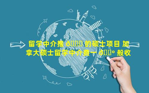 留学中介推 🐟 的硕士项目 加拿大硕士留学中介费一 🐺 般收多少
